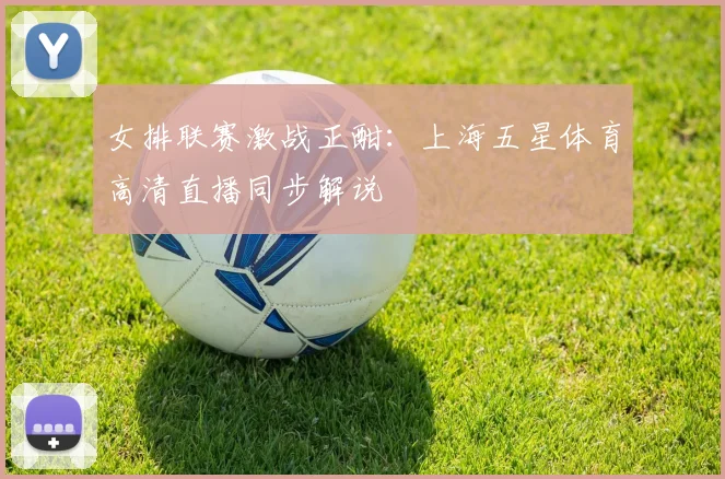 女排联赛激战正酣：上海五星体育高清直播同步解说
