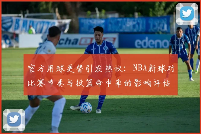 官方用球更替引发热议：NBA新球对比赛节奏与投篮命中率的影响评估