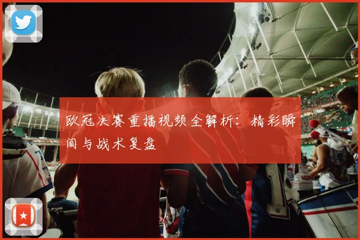 欧冠决赛重播视频全解析：精彩瞬间与战术复盘