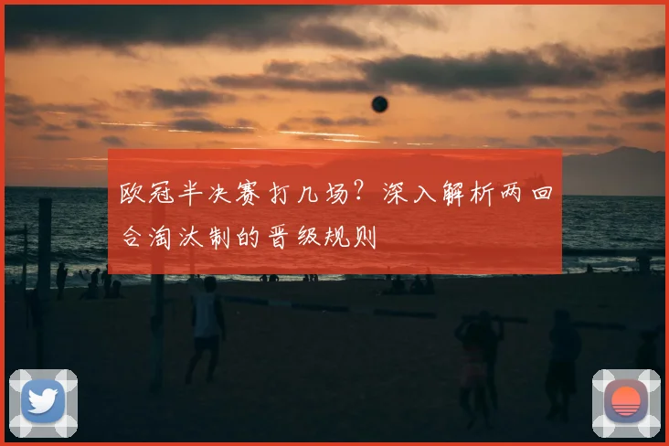 欧冠半决赛打几场？深入解析两回合淘汰制的晋级规则