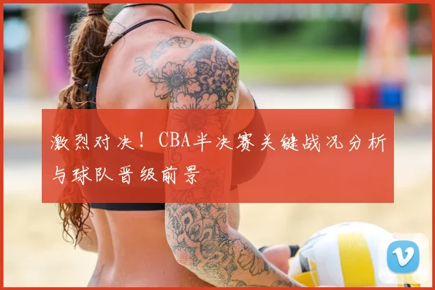 激烈对决！CBA半决赛关键战况分析与球队晋级前景