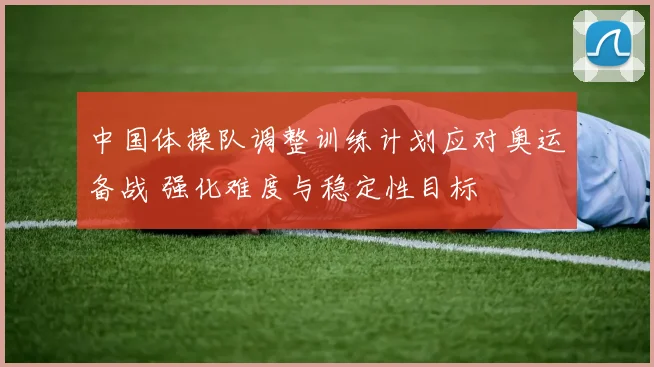 中国体操队调整训练计划应对奥运备战 强化难度与稳定性目标