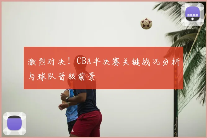 激烈对决！CBA半决赛关键战况分析与球队晋级前景