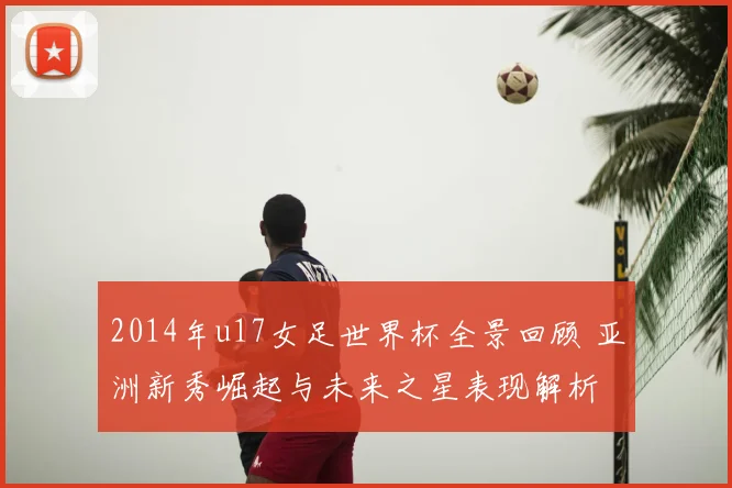 2014年u17女足世界杯全景回顾 亚洲新秀崛起与未来之星表现解析