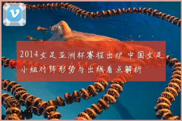 2014女足亚洲杯赛程出炉 中国女足小组对阵形势与出线看点解析