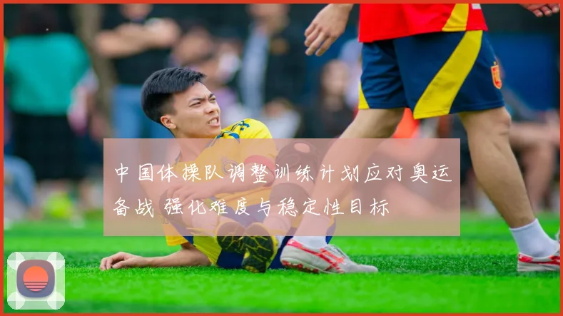 中国体操队调整训练计划应对奥运备战 强化难度与稳定性目标