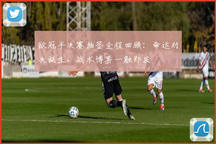 欧冠半决赛抽签全程回顾：命运对决诞生，战术博弈一触即发