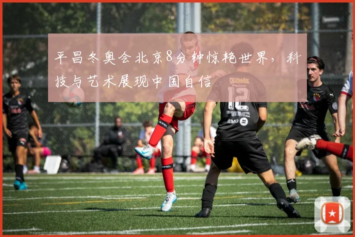 平昌冬奥会北京8分钟惊艳世界，科技与艺术展现中国自信